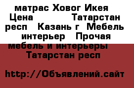 матрас Ховог Икея › Цена ­ 7 500 - Татарстан респ., Казань г. Мебель, интерьер » Прочая мебель и интерьеры   . Татарстан респ.